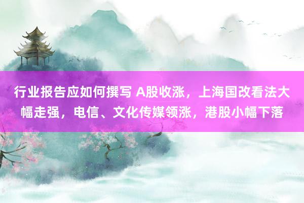 行业报告应如何撰写 A股收涨，上海国改看法大幅走强，电信、文化传媒领涨，港股小幅下落