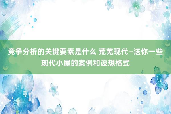 竞争分析的关键要素是什么 荒芜现代—送你一些现代小屋的案例和设想格式