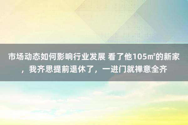 市场动态如何影响行业发展 看了他105㎡的新家，我齐思提前退休了，一进门就禅意全齐