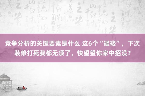 竞争分析的关键要素是什么 这6个“褴褛”，下次装修打死我都无须了，快望望你家中招没？