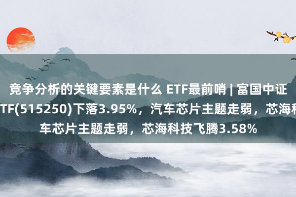 竞争分析的关键要素是什么 ETF最前哨 | 富国中证智能汽车主题ETF(515250)下落3.95%，汽车芯片主题走弱，芯海科技飞腾3.58%