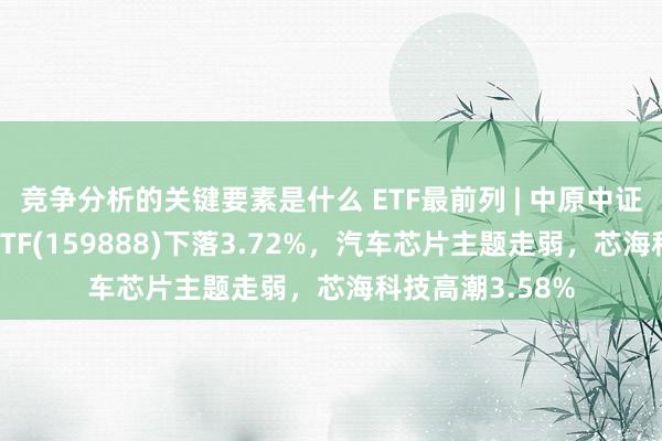 竞争分析的关键要素是什么 ETF最前列 | 中原中证智能汽车主题ETF(159888)下落3.72%，汽车芯片主题走弱，芯海科技高潮3.58%