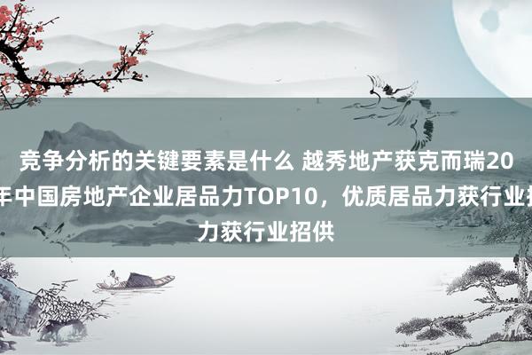 竞争分析的关键要素是什么 越秀地产获克而瑞2024年中国房地产企业居品力TOP10，优质居品力获行业招供