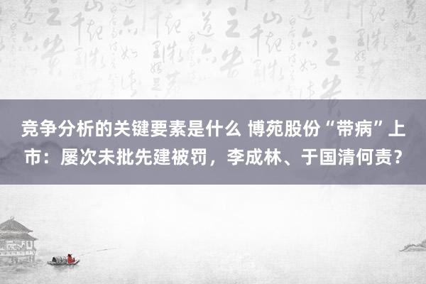 竞争分析的关键要素是什么 博苑股份“带病”上市：屡次未批先建被罚，李成林、于国清何责？