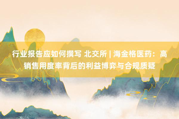 行业报告应如何撰写 北交所 | 海金格医药：高销售用度率背后的利益博弈与合规质疑