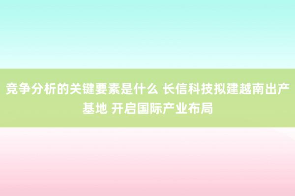 竞争分析的关键要素是什么 长信科技拟建越南出产基地 开启国际产业布局