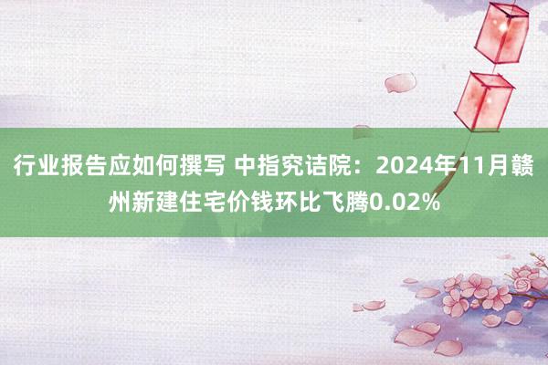 行业报告应如何撰写 中指究诘院：2024年11月赣州新建住宅价钱环比飞腾0.02%