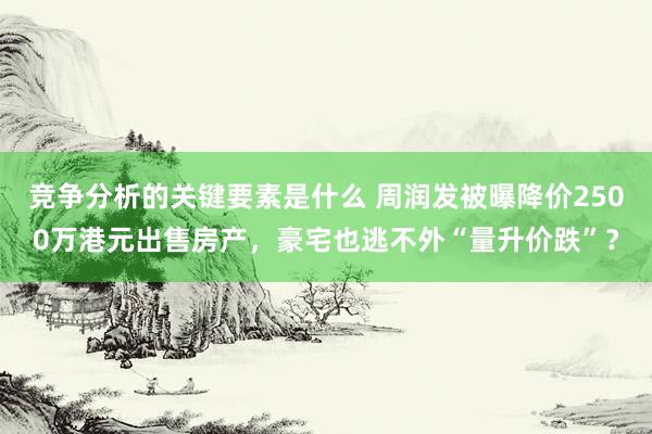 竞争分析的关键要素是什么 周润发被曝降价2500万港元出售房产，豪宅也逃不外“量升价跌”？