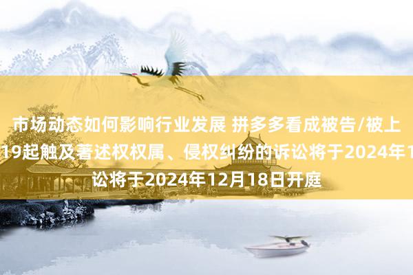 市场动态如何影响行业发展 拼多多看成被告/被上诉东说念主的19起触及著述权权属、侵权纠纷的诉讼将于2024年12月18日开庭