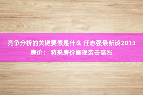 竞争分析的关键要素是什么 任志强最新谈2013房价： 将来房价呈现袭击高涨