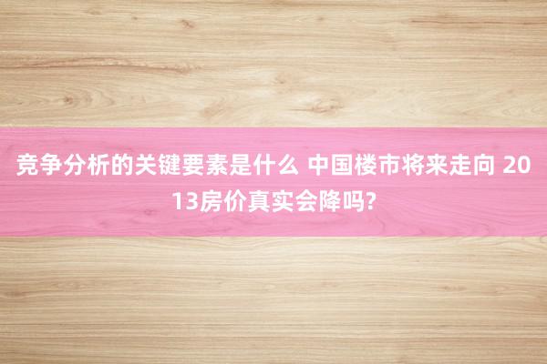 竞争分析的关键要素是什么 中国楼市将来走向 2013房价真实会降吗?