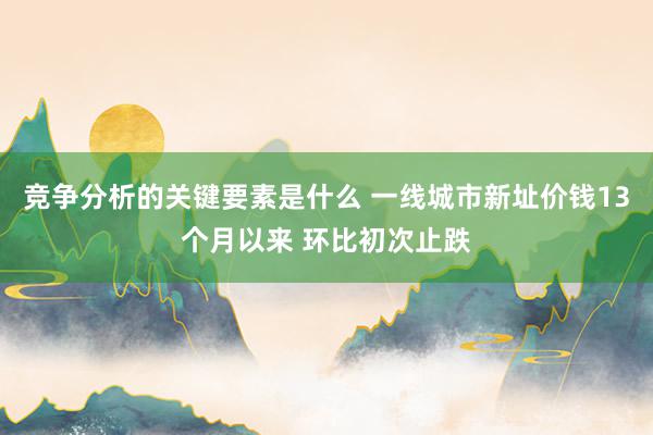 竞争分析的关键要素是什么 一线城市新址价钱13个月以来 环比初次止跌