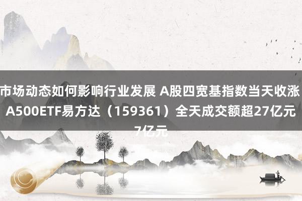 市场动态如何影响行业发展 A股四宽基指数当天收涨 A500ETF易方达（159361）全天成交额超27亿元