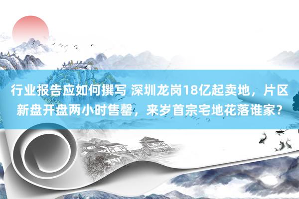 行业报告应如何撰写 深圳龙岗18亿起卖地，片区新盘开盘两小时售罄，来岁首宗宅地花落谁家？