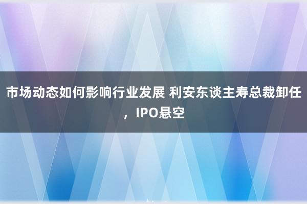 市场动态如何影响行业发展 利安东谈主寿总裁卸任，IPO悬空