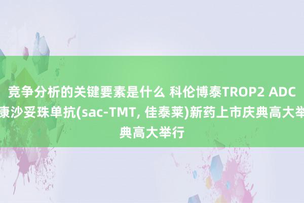 竞争分析的关键要素是什么 科伦博泰TROP2 ADC芦康沙妥珠单抗(sac-TMT, 佳泰莱)新药上市庆典高大举行