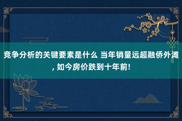 竞争分析的关键要素是什么 当年销量远超融侨外滩, 如今房价跌到十年前!