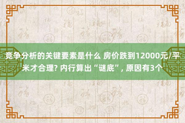 竞争分析的关键要素是什么 房价跌到12000元/平米才合理? 内行算出“谜底”, 原因有3个