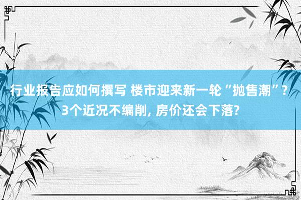 行业报告应如何撰写 楼市迎来新一轮“抛售潮”? 3个近况不编削, 房价还会下落?