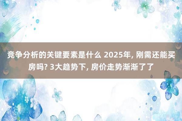 竞争分析的关键要素是什么 2025年, 刚需还能买房吗? 3大趋势下, 房价走势渐渐了了