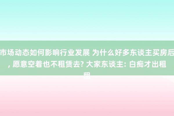 市场动态如何影响行业发展 为什么好多东谈主买房后, 愿意空着也不租赁去? 大家东谈主: 白痴才出租