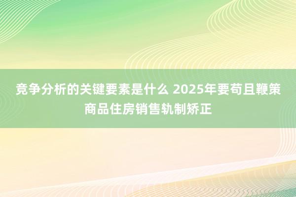 竞争分析的关键要素是什么 2025年要苟且鞭策商品住房销售轨制矫正