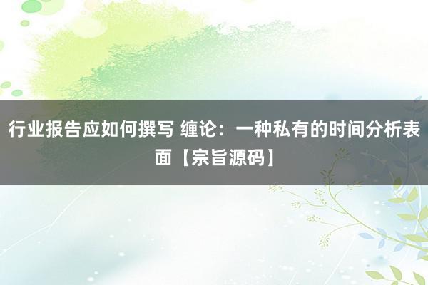 行业报告应如何撰写 缠论：一种私有的时间分析表面【宗旨源码】