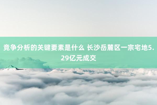 竞争分析的关键要素是什么 长沙岳麓区一宗宅地5.29亿元成交