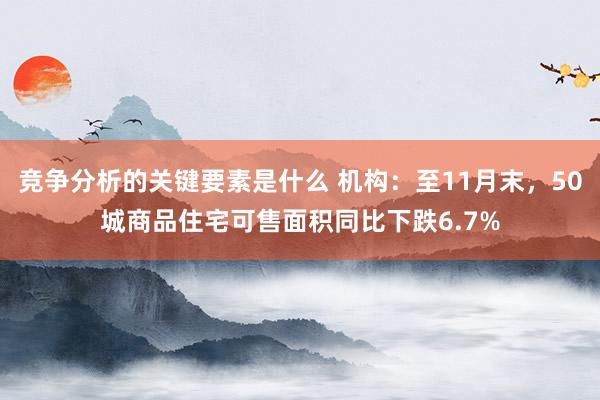 竞争分析的关键要素是什么 机构：至11月末，50城商品住宅可售面积同比下跌6.7%