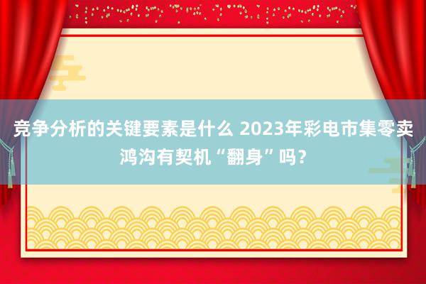 竞争分析的关键要素是什么 2023年彩电市集零卖鸿沟有契机“翻身”吗？