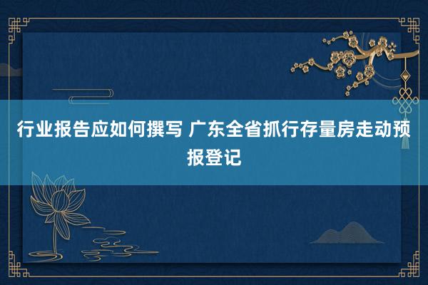 行业报告应如何撰写 广东全省抓行存量房走动预报登记