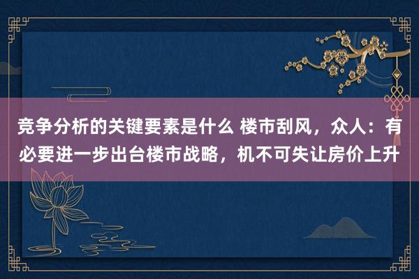 竞争分析的关键要素是什么 楼市刮风，众人：有必要进一步出台楼市战略，机不可失让房价上升