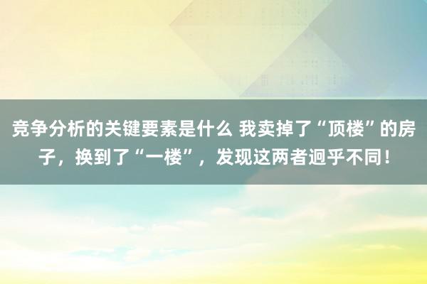 竞争分析的关键要素是什么 我卖掉了“顶楼”的房子，换到了“一楼”，发现这两者迥乎不同！