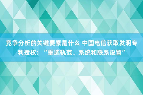 竞争分析的关键要素是什么 中国电信获取发明专利授权：“重选轨范、系统和联系设置”