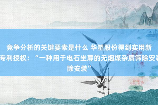 竞争分析的关键要素是什么 华塑股份得到实用新式专利授权：“一种用于电石坐蓐的无烟煤杂质筛除安装”