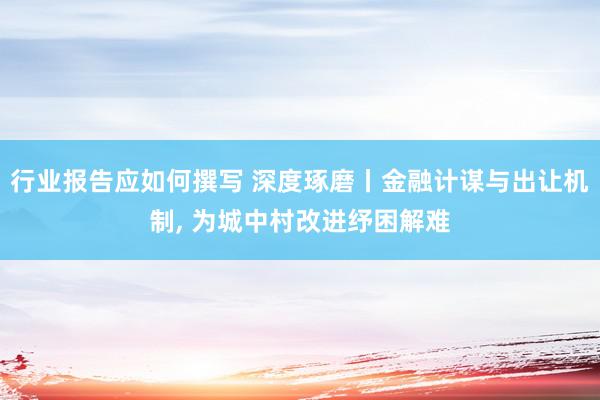 行业报告应如何撰写 深度琢磨丨金融计谋与出让机制, 为城中村改进纾困解难