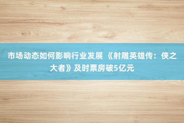 市场动态如何影响行业发展 《射雕英雄传：侠之大者》及时票房破5亿元