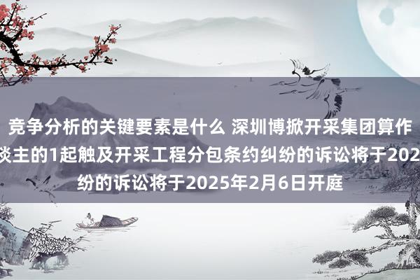 竞争分析的关键要素是什么 深圳博掀开采集团算作被告/被上诉东谈主的1起触及开采工程分包条约纠纷的诉讼将于2025年2月6日开庭