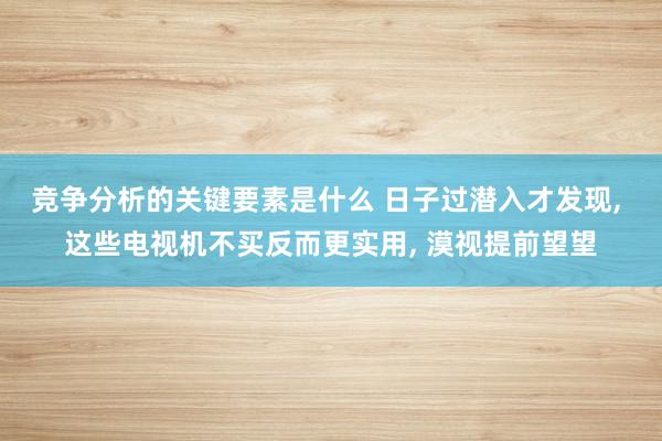 竞争分析的关键要素是什么 日子过潜入才发现, 这些电视机不买反而更实用, 漠视提前望望