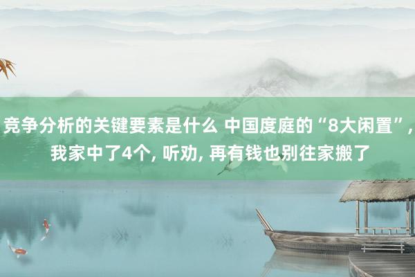 竞争分析的关键要素是什么 中国度庭的“8大闲置”, 我家中了4个, 听劝, 再有钱也别往家搬了