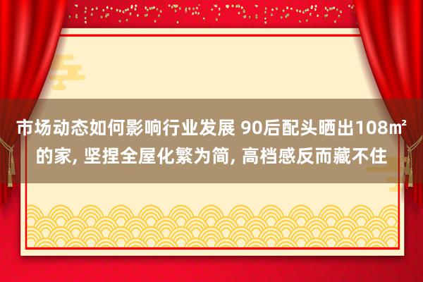 市场动态如何影响行业发展 90后配头晒出108㎡的家, 坚捏全屋化繁为简, 高档感反而藏不住