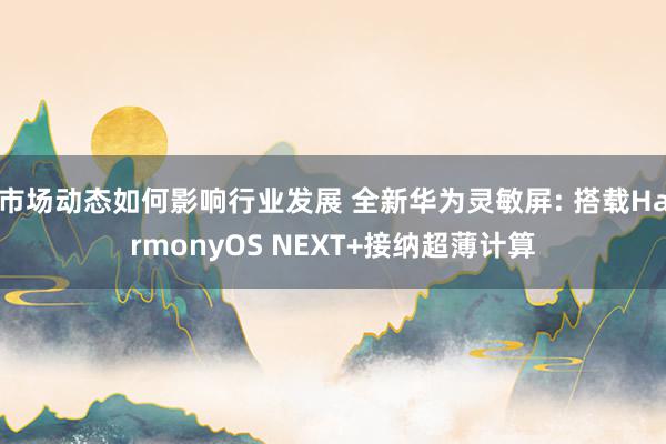 市场动态如何影响行业发展 全新华为灵敏屏: 搭载HarmonyOS NEXT+接纳超薄计算