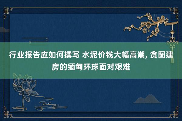 行业报告应如何撰写 水泥价钱大幅高潮, 贪图建房的缅甸环球面对艰难