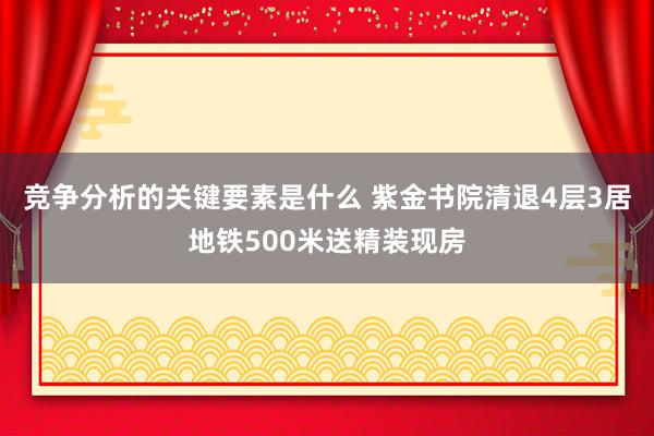 竞争分析的关键要素是什么 紫金书院清退4层3居地铁500米送精装现房