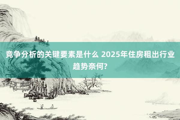 竞争分析的关键要素是什么 2025年住房租出行业趋势奈何?