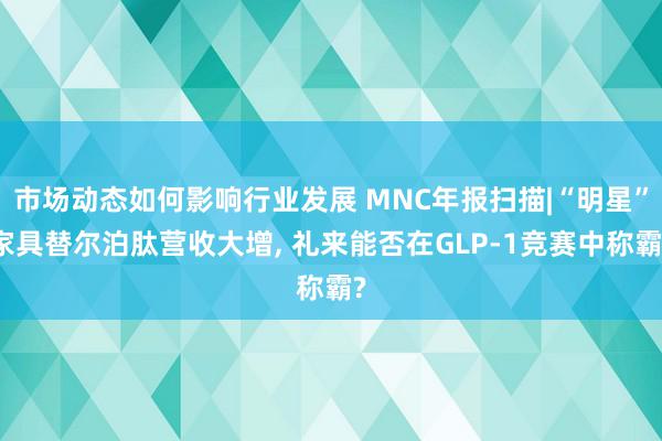 市场动态如何影响行业发展 MNC年报扫描|“明星”家具替尔泊肽营收大增, 礼来能否在GLP-1竞赛中称霸?