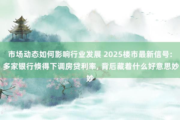 市场动态如何影响行业发展 2025楼市最新信号: 多家银行倏得下调房贷利率, 背后藏着什么好意思妙