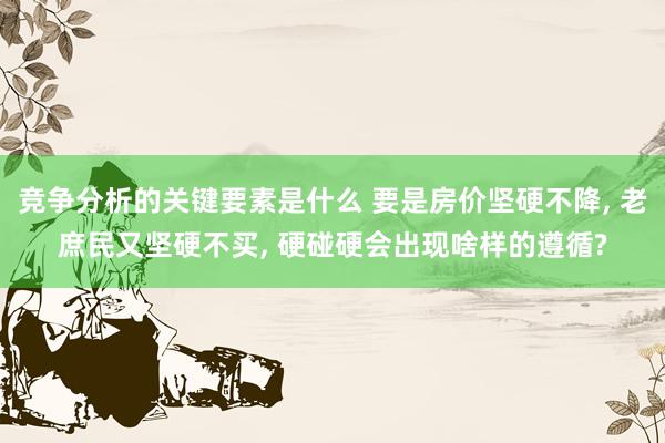 竞争分析的关键要素是什么 要是房价坚硬不降, 老庶民又坚硬不买, 硬碰硬会出现啥样的遵循?