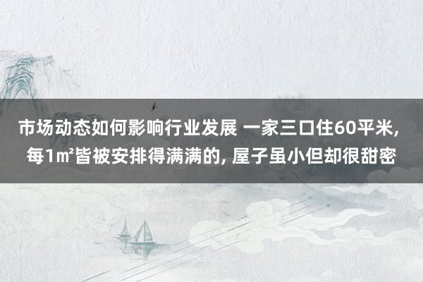 市场动态如何影响行业发展 一家三口住60平米, 每1㎡皆被安排得满满的, 屋子虽小但却很甜密