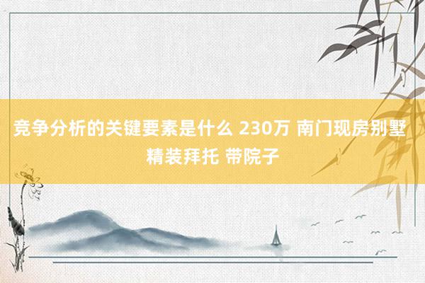 竞争分析的关键要素是什么 230万 南门现房别墅 精装拜托 带院子